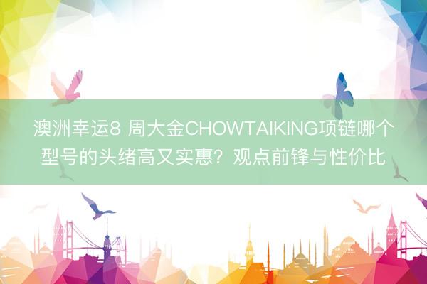 澳洲幸运8 周大金CHOWTAIKING项链哪个型号的头绪高又实惠?观点前锋与性价比