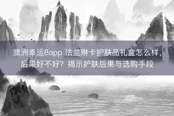 澳洲幸运8app 法兰琳卡护肤品礼盒怎么样，后果好不好？揭示护肤后果与选购手段