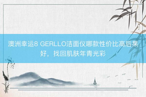 澳洲幸运8 GERLLO洁面仪哪款性价比高后果好，找回肌肤年青光彩