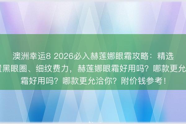 澳洲幸运8 2026必入赫莲娜眼霜攻略：精选6款口碑爆品，措置黑眼圈、细纹费力，赫莲娜眼霜好用吗？哪款更允洽你？附价钱参考！
