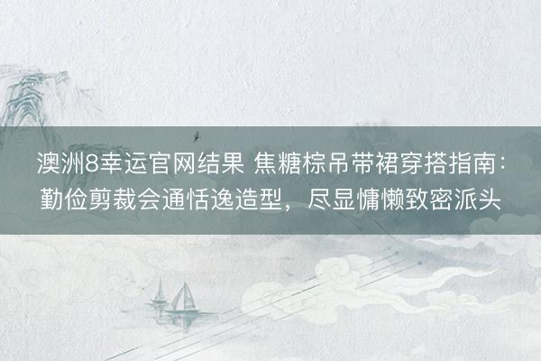 澳洲8幸运官网结果 焦糖棕吊带裙穿搭指南：勤俭剪裁会通恬逸造型，尽显慵懒致密派头