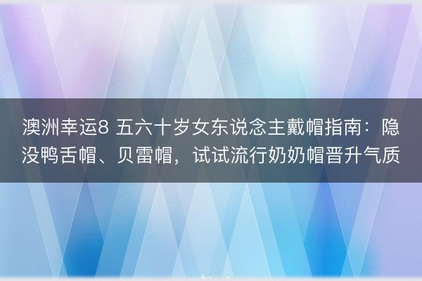 澳洲幸运8 五六十岁女东说念主戴帽指南：隐没鸭舌帽、贝雷帽，试试流行奶奶帽晋升气质