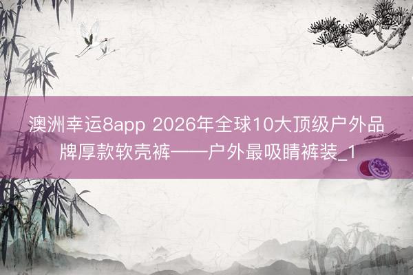 澳洲幸运8app 2026年全球10大顶级户外品牌厚款软壳裤——户外最吸睛裤装_1