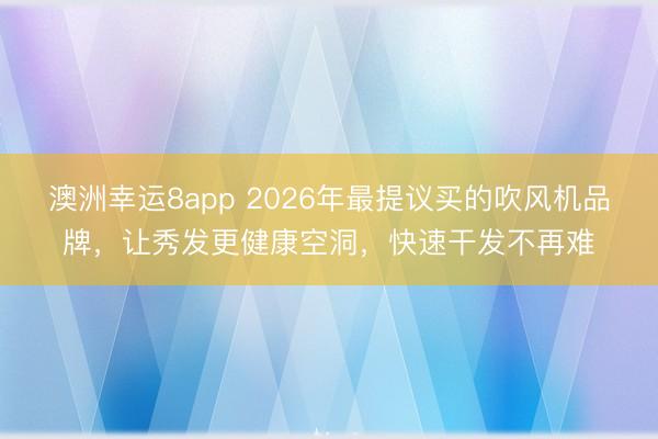 澳洲幸运8app 2026年最提议买的吹风机品牌,让秀发更健康空洞,快速干发不再难