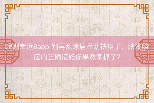 澳洲幸运8app 别再乱涂居品瞎祛痘了，肤浅照应的正确措施你果然掌抓了？