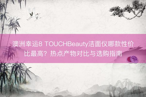 澳洲幸运8 TOUCHBeauty洁面仪哪款性价比最高？热点产物对比与选购指南