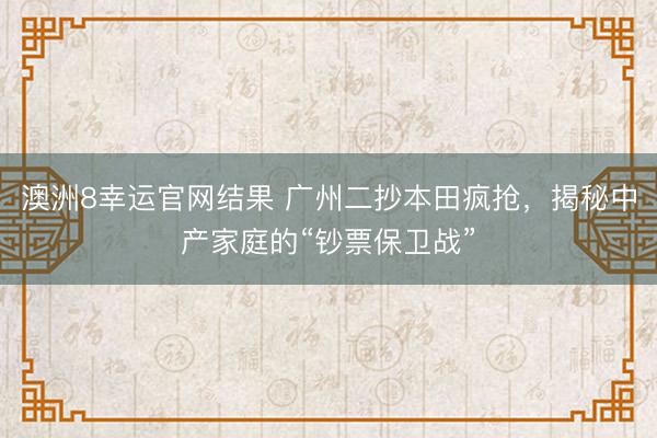 澳洲8幸运官网结果 广州二抄本田疯抢，揭秘中产家庭的“钞票保卫战”