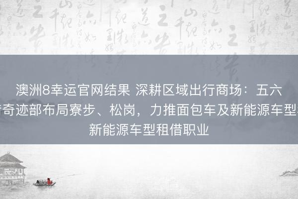 澳洲8幸运官网结果 深耕区域出行商场：五六集团租借奇迹部布局寮步、松岗，力推面包车及新能源车型租借职业