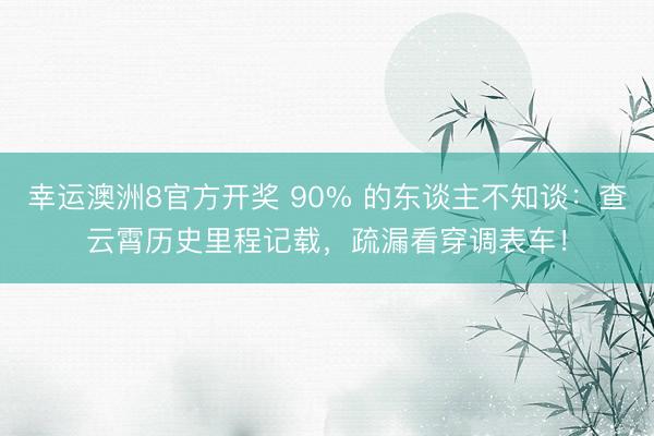 幸运澳洲8官方开奖 90% 的东谈主不知谈：查云霄历史里程记载，疏漏看穿调表车！