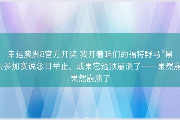 幸运澳洲8官方开奖 我开着咱们的福特野马“黑马”去参加赛说念日举止。成果它透顶崩溃了——果然崩溃了