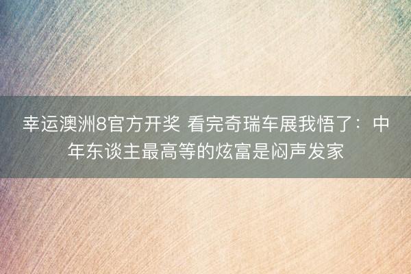 幸运澳洲8官方开奖 看完奇瑞车展我悟了：中年东谈主最高等的炫富是闷声发家