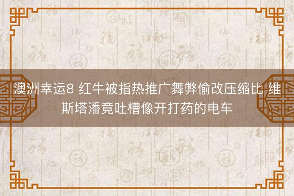 澳洲幸运8 红牛被指热推广舞弊偷改压缩比 维斯塔潘竟吐槽像开打药的电车