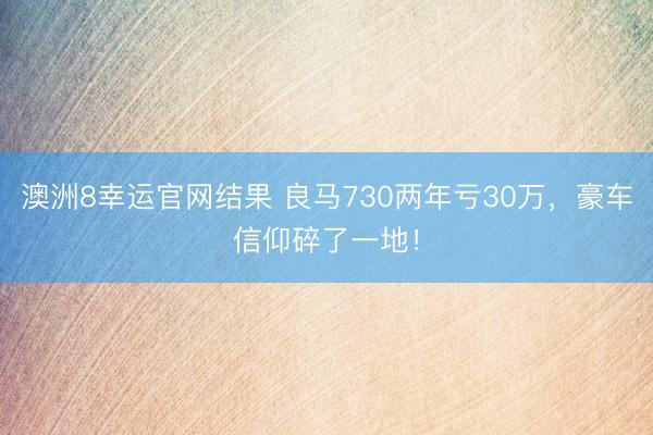 澳洲8幸运官网结果 良马730两年亏30万，豪车信仰碎了一地！