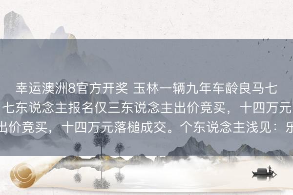 幸运澳洲8官方开奖 玉林一辆九年车龄良马七系高级轿车法则拍卖，七东说念主报名仅三东说念主出价竞买，十四万元落槌成交。个东说念主浅见：乐龄豪