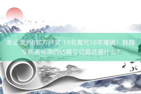 幸运澳洲8官方开奖 19名魔咒18年难破！韩魏车队离徐浪的达喀尔记载还差什么？
