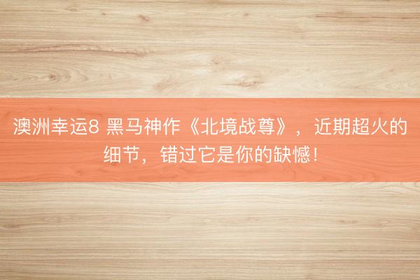 澳洲幸运8 黑马神作《北境战尊》,近期超火的细节,错过它是你的缺憾!