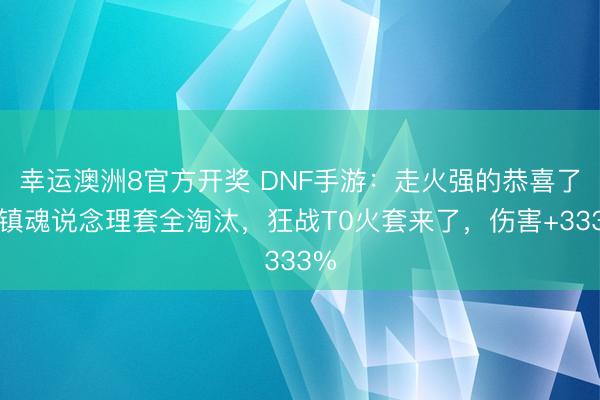 幸运澳洲8官方开奖 DNF手游：走火强的恭喜了，镇魂说念理套全淘汰，狂战T0火套来了，伤害+333%