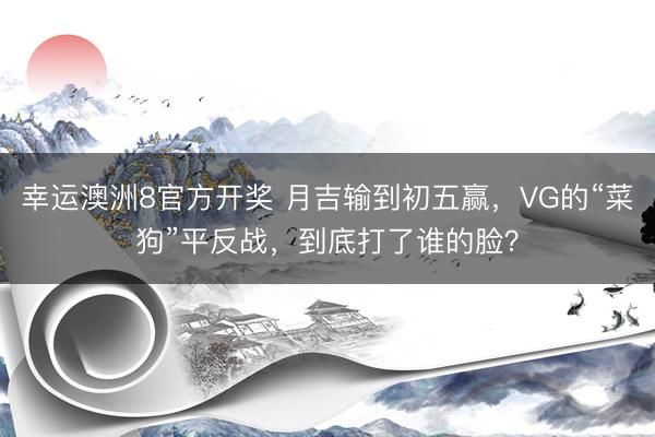 幸运澳洲8官方开奖 月吉输到初五赢,VG的“菜狗”平反战,到底打了谁的脸?