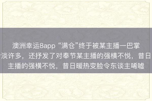 澳洲幸运8app “满仓”终于被某主播一巴掌狠狠打醒，格调瓦解冷淡许多，还抒发了对奉节某主播的强横不悦，昔日暖热变脸令东谈主唏嘘