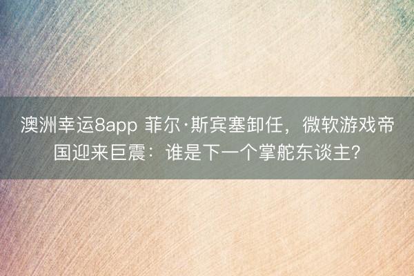澳洲幸运8app 菲尔·斯宾塞卸任，微软游戏帝国迎来巨震：谁是下一个掌舵东谈主？