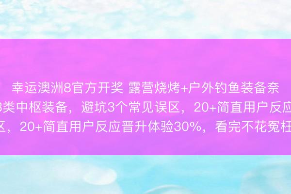 幸运澳洲8官方开奖 露营烧烤+户外钓鱼装备奈何选？资深玩家实测3类中枢装备，避坑3个常见误区，20+简直用户反应晋升体验30%，看完不花冤枉钱！