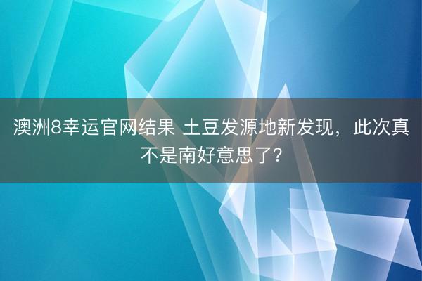 澳洲8幸运官网结果 土豆发源地新发现，此次真不是南好意思了？