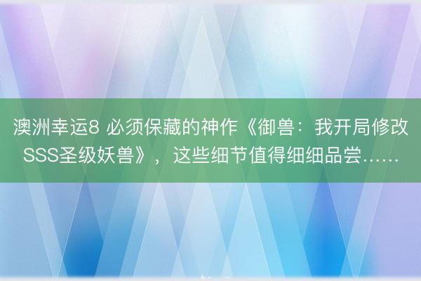 澳洲幸运8 必须保藏的神作《御兽:我开局修改SSS圣级妖兽》,这些细节值得细细品尝……