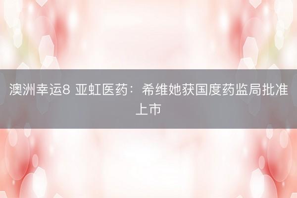 澳洲幸运8 亚虹医药:希维她获国度药监局批准上市