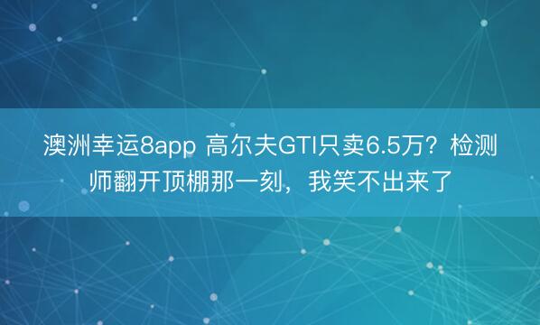 澳洲幸运8app 高尔夫GTI只卖6.5万？检测师翻开顶棚那一刻，我笑不出来了