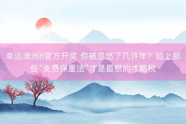 幸运澳洲8官方开奖 你被忽悠了几许年?脸上那些“免费保重法”才是最狠的才略税