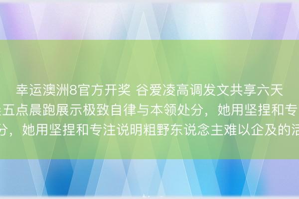 幸运澳洲8官方开奖 谷爱凌高调发文共享六天三大洲密集行程,凌晨五点晨跑展示极致自律与本领处分,她用坚捏和专注说明粗野东说念主难以企及的活命气派